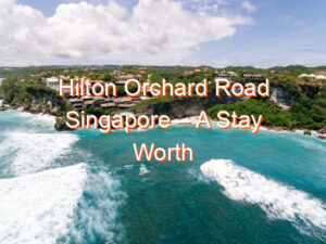 Hilton Orchard Road Singapore – A Stay Worth Every Penny